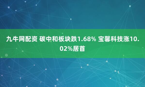 九牛网配资 碳中和板块跌1.68% 宝馨科技涨10.02%居首