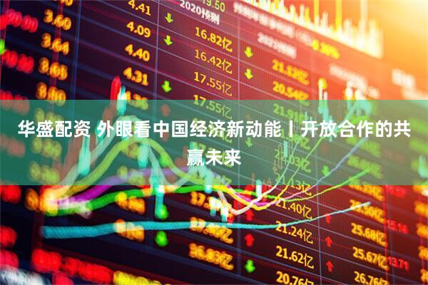 华盛配资 外眼看中国经济新动能丨开放合作的共赢未来