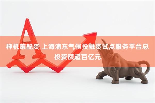 神机策配资 上海浦东气候投融资试点服务平台总投资额超百亿元