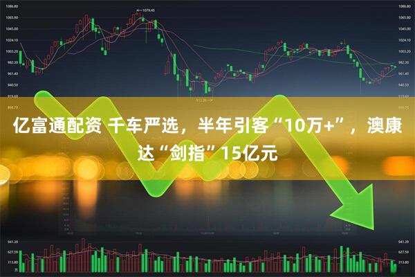 亿富通配资 千车严选，半年引客“10万+”，澳康达“剑指”15亿元