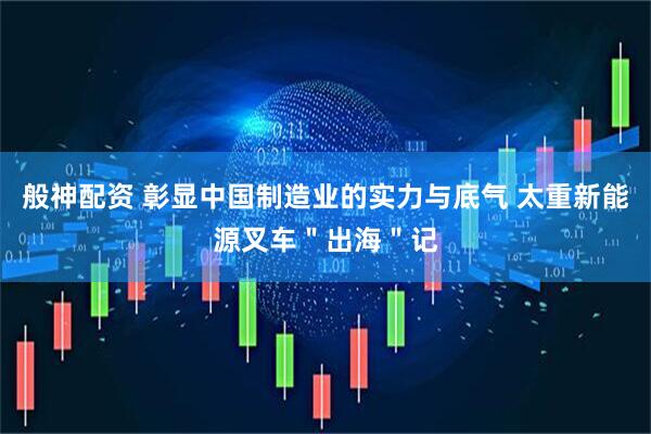 般神配资 彰显中国制造业的实力与底气 太重新能源叉车＂出海＂记