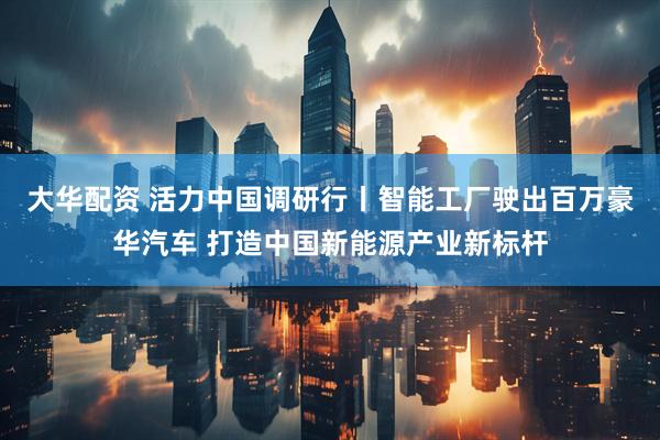 大华配资 活力中国调研行丨智能工厂驶出百万豪华汽车 打造中国新能源产业新标杆