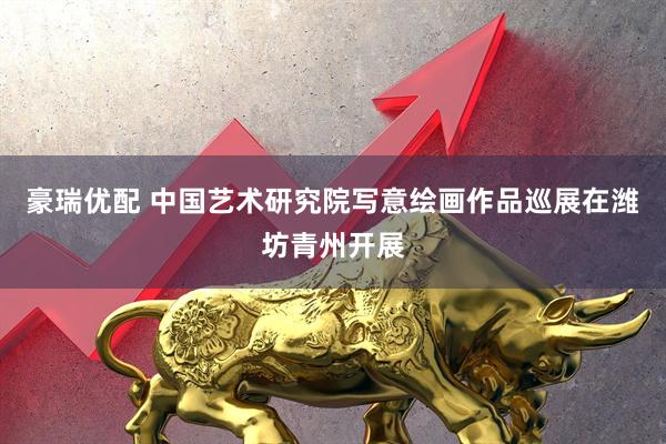 豪瑞优配 中国艺术研究院写意绘画作品巡展在潍坊青州开展