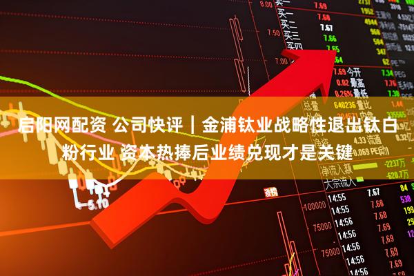 启阳网配资 公司快评︱金浦钛业战略性退出钛白粉行业 资本热捧后业绩兑现才是关键