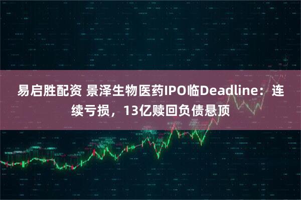易启胜配资 景泽生物医药IPO临Deadline：连续亏损，13亿赎回负债悬顶