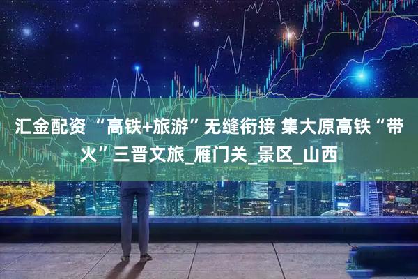 汇金配资 “高铁+旅游”无缝衔接 集大原高铁“带火”三晋文旅_雁门关_景区_山西