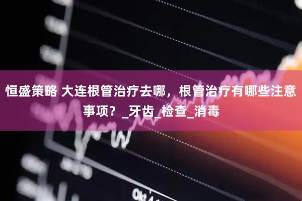 恒盛策略 大连根管治疗去哪，根管治疗有哪些注意事项？_牙齿_检查_消毒