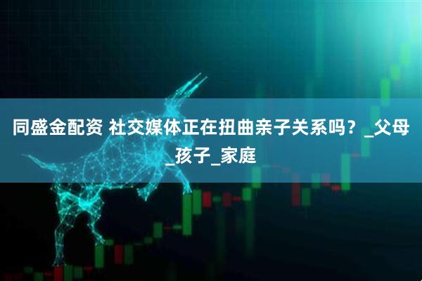 同盛金配资 社交媒体正在扭曲亲子关系吗？_父母_孩子_家庭