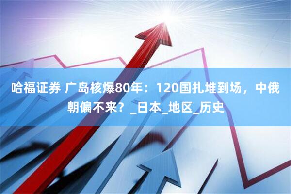 哈福证券 广岛核爆80年：120国扎堆到场，中俄朝偏不来？_日本_地区_历史