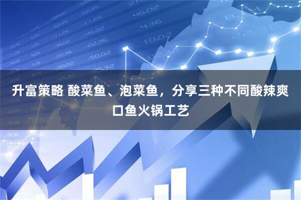 升富策略 酸菜鱼、泡菜鱼，分享三种不同酸辣爽口鱼火锅工艺