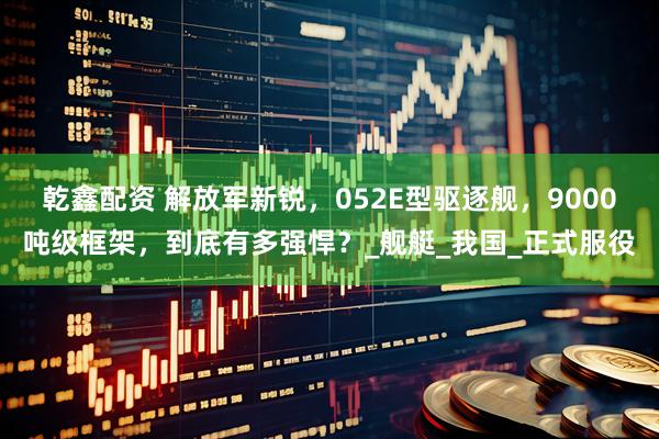 乾鑫配资 解放军新锐，052E型驱逐舰，9000吨级框架，到底有多强悍？_舰艇_我国_正式服役