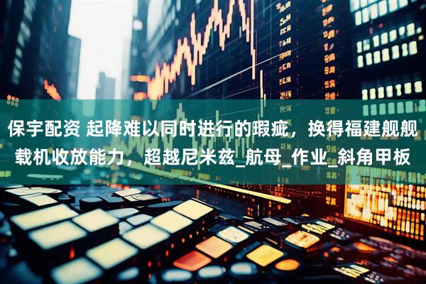 保宇配资 起降难以同时进行的瑕疵，换得福建舰舰载机收放能力，超越尼米兹_航母_作业_斜角甲板