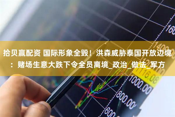 拾贝赢配资 国际形象全毁！洪森威胁泰国开放边境：赌场生意大跌下令全员离境_政治_做法_军方