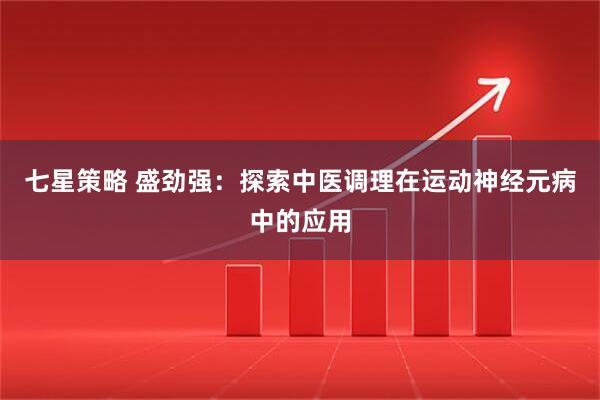 七星策略 盛劲强：探索中医调理在运动神经元病中的应用