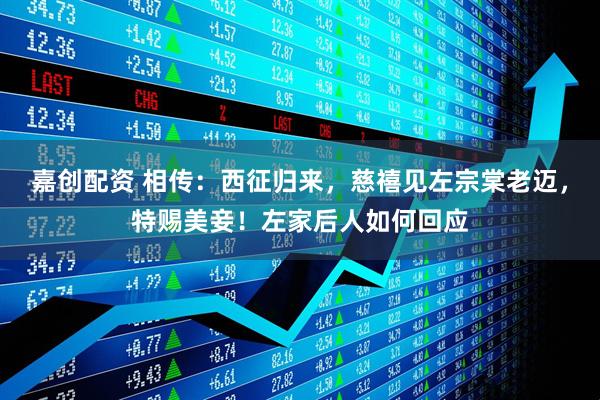 嘉创配资 相传：西征归来，慈禧见左宗棠老迈，特赐美妾！左家后人如何回应