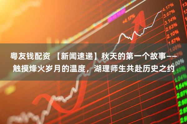 粤友钱配资 【新闻速递】秋天的第一个故事——触摸烽火岁月的温度，湖理师生共赴历史之约