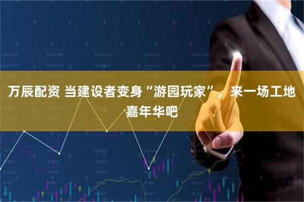 万辰配资 当建设者变身“游园玩家”，来一场工地嘉年华吧