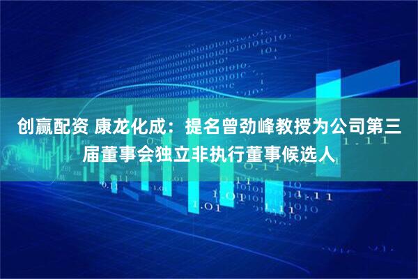 创赢配资 康龙化成：提名曾劲峰教授为公司第三届董事会独立非执行董事候选人