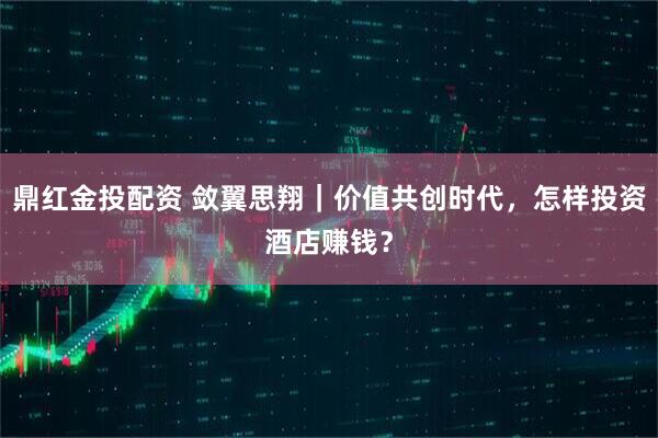 鼎红金投配资 敛翼思翔|价值共创时代,怎样投资酒店赚钱?