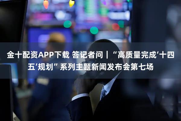 金十配资APP下载 答记者问|“高质量完成‘十四五’规划”系列主题新闻发布会第七场