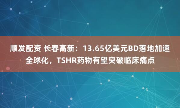 顺发配资 长春高新:13.65亿美元BD落地加速全球化,TSHR药物有望突破临床痛点