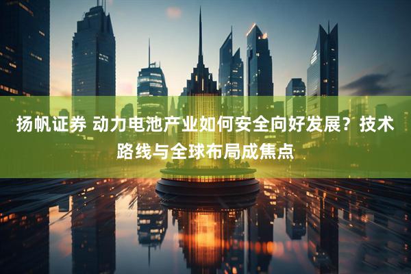 扬帆证券 动力电池产业如何安全向好发展？技术路线与全球布局成焦点