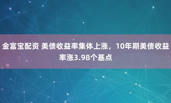 金富宝配资 美债收益率集体上涨，10年期美债收益率涨3.98个基点